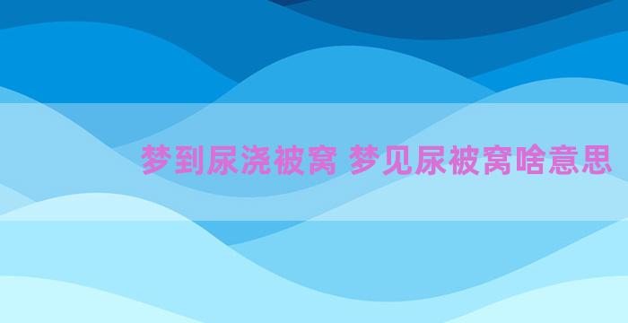 梦到尿浇被窝 梦见尿被窝啥意思